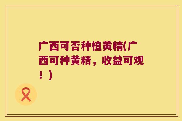 广西可否种植黄精(广西可种黄精,收益可观!) 广西可否种植黄精(广西可种黄精,收益可观!)