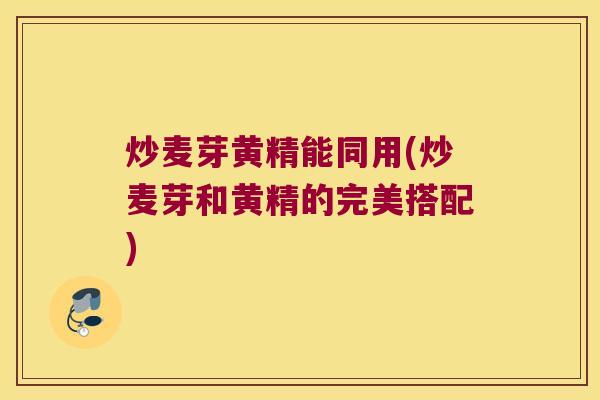 炒麦芽黄精能同用(炒麦芽和黄精的完美搭配) 炒麦芽黄精能同用(炒麦芽和黄精的完美搭配)