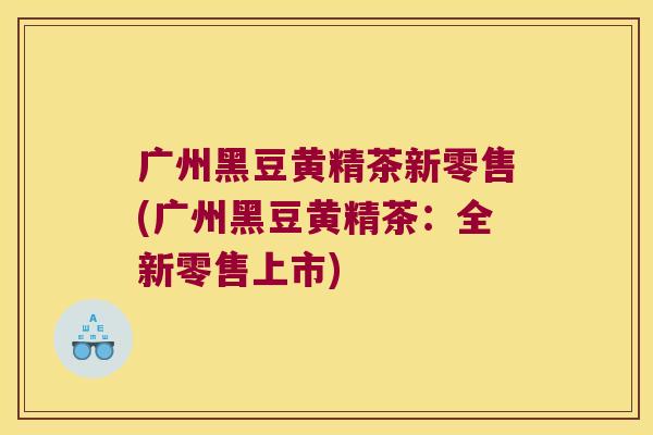 广州黑豆黄精茶新零售(广州黑豆黄精茶:全新零售上市) 广州黑豆黄精茶新零售(广州黑豆黄精茶:全新零售上市)