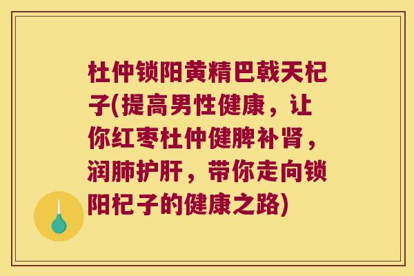 杜仲锁阳黄精巴戟天杞子(提高男性健康,让你红枣杜仲健脾补,润,带你走向锁阳杞子的健康之路) 杜仲锁阳黄精巴戟天杞子(提高男性健康,让你红枣杜仲健脾补,润,带你走向锁阳杞子的健康之路)