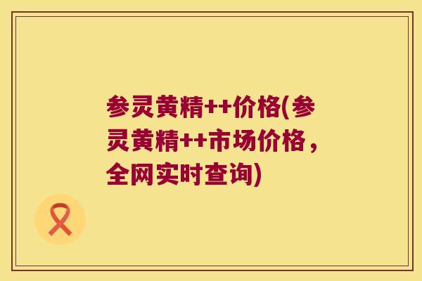 参灵黄精++价格(参灵黄精++市场价格,全网实时查询) 参灵黄精++价格(参灵黄精++市场价格,全网实时查询)