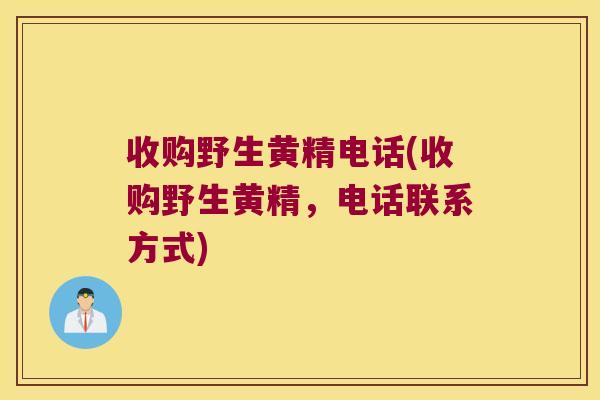 收购野生黄精电话(收购野生黄精，电话联系方式)