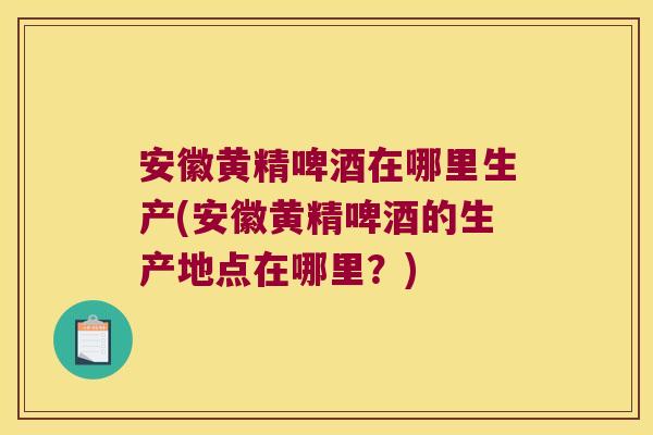 安徽黄精啤酒在哪里生产(安徽黄精啤酒的生产地点在哪里?) 安徽黄精啤酒在哪里生产(安徽黄精啤酒的生产地点在哪里?)