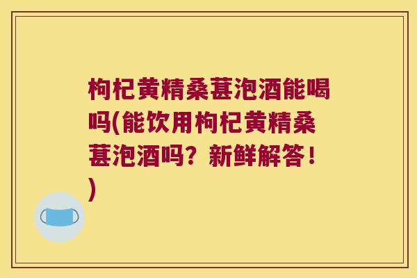枸杞黄精桑葚泡酒能喝吗(能饮用枸杞黄精桑葚泡酒吗?新鲜解答!) 枸杞黄精桑葚泡酒能喝吗(能饮用枸杞黄精桑葚泡酒吗?新鲜解答!)