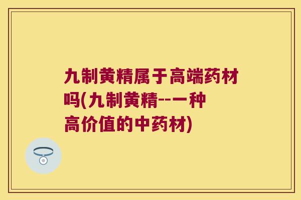 九制黄精属于高端药材吗(九制黄精--一种高价值的材)