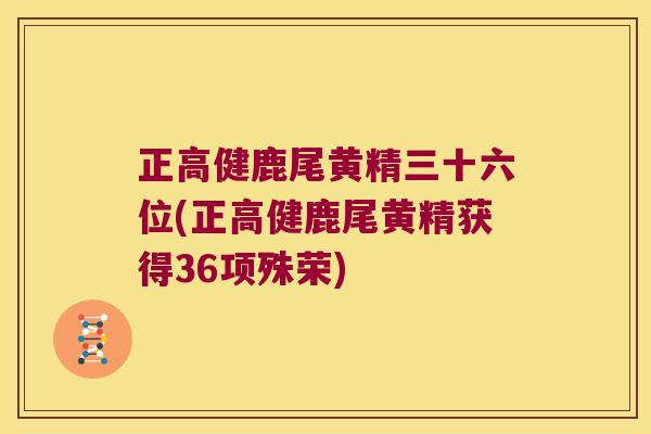 正高健鹿尾黄精三十六位(正高健鹿尾黄精获得36项殊荣) 正高健鹿尾黄精三十六位(正高健鹿尾黄精获得36项殊荣)