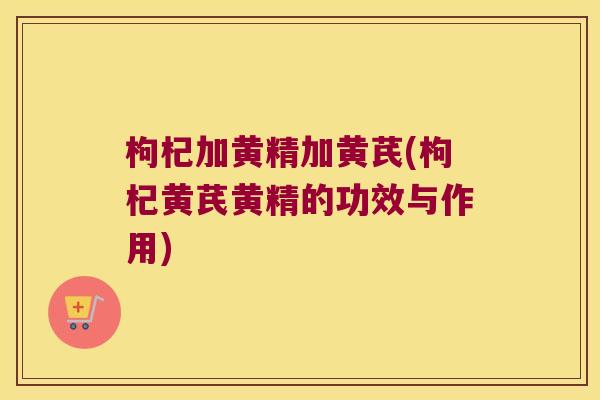 枸杞加黄精加黄芪(枸杞黄芪黄精的功效与作用) 枸杞加黄精加黄芪(枸杞黄芪黄精的功效与作用)