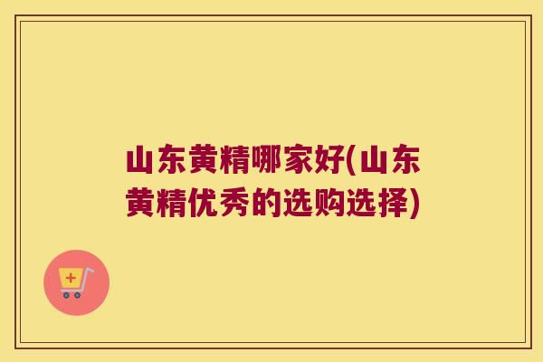 山东黄精哪家好(山东黄精优秀的选购选择)