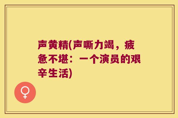 声黄精(声嘶力竭,疲惫不堪:一个演员的艰辛生活) 声黄精(声嘶力竭,疲惫不堪:一个演员的艰辛生活)