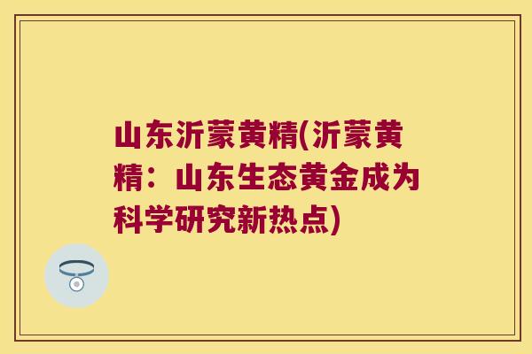 山东沂蒙黄精(沂蒙黄精:山东生态黄金成为科学研究新热点) 山东沂蒙黄精(沂蒙黄精:山东生态黄金成为科学研究新热点)