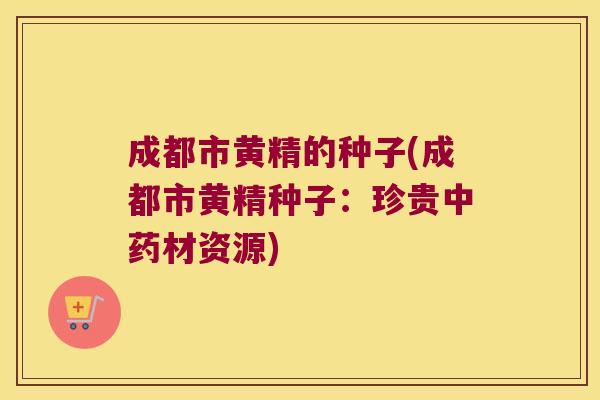 成都市黄精的种子(成都市黄精种子：珍贵材资源)