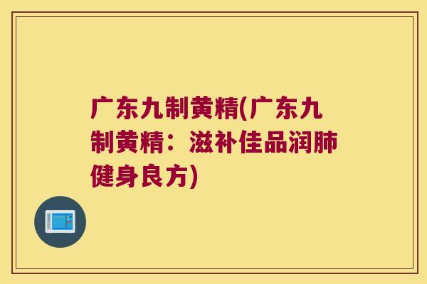 广东九制黄精(广东九制黄精:滋补佳品润健身良方) 广东九制黄精(广东九制黄精:滋补佳品润健身良方)