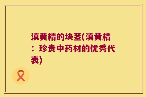 滇黄精的块茎(滇黄精：珍贵材的优秀代表)