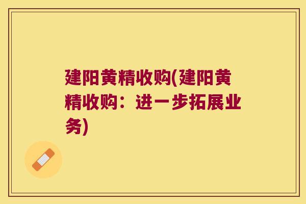 建阳黄精收购(建阳黄精收购:进一步拓展业务) 建阳黄精收购(建阳黄精收购:进一步拓展业务)