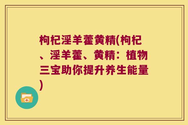 枸杞淫羊藿黄精(枸杞、淫羊藿、黄精：植物三宝助你提升养生能量)