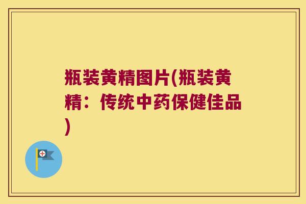 瓶装黄精图片(瓶装黄精:传统保健佳品) 瓶装黄精图片(瓶装黄精:传统保健佳品)