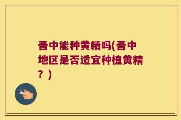 晋中能种黄精吗(晋中地区是否适宜种植黄精？)