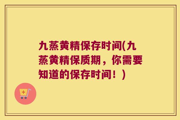 九蒸黄精保存时间(九蒸黄精保质期，你需要知道的保存时间！)