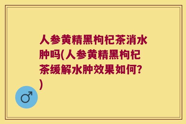 人参黄精黑枸杞茶消水肿吗(人参黄精黑枸杞茶缓解水肿效果如何？)