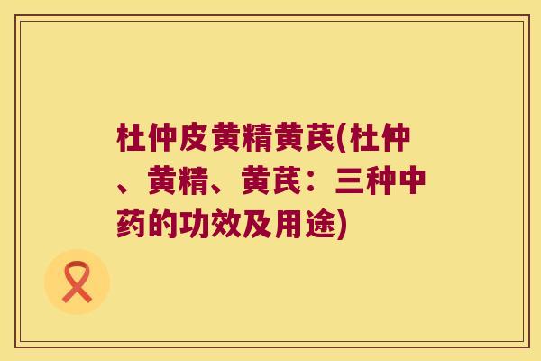 杜仲皮黄精黄芪(杜仲、黄精、黄芪：三种的功效及用途)