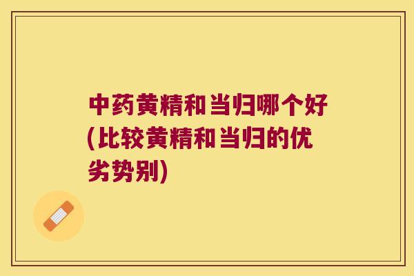 黄精和当归哪个好(比较黄精和当归的优劣势别) 黄精和当归哪个好(比较黄精和当归的优劣势别)