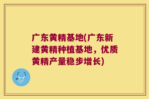 广东黄精基地(广东新建黄精种植基地，优质黄精产量稳步增长)