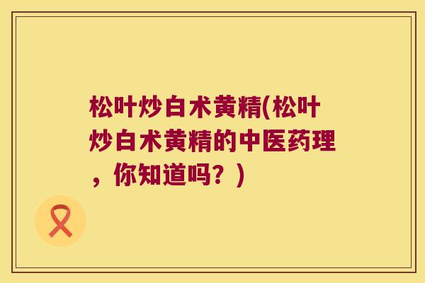 松叶炒白术黄精(松叶炒白术黄精的中医药理,你知道吗?) 松叶炒白术黄精(松叶炒白术黄精的中医药理,你知道吗?)