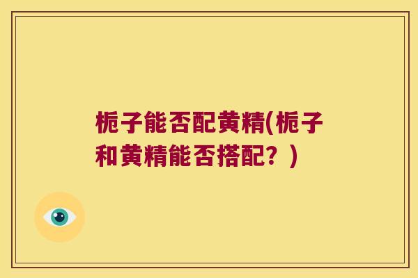 栀子能否配黄精(栀子和黄精能否搭配?) 栀子能否配黄精(栀子和黄精能否搭配?)