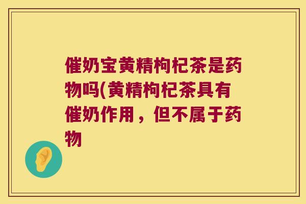 催奶宝黄精枸杞茶是吗(黄精枸杞茶具有催奶作用,但不属于 催奶宝黄精枸杞茶是吗(黄精枸杞茶具有催奶作用,但不属于