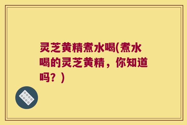 灵芝黄精煮水喝(煮水喝的灵芝黄精,你知道吗?) 灵芝黄精煮水喝(煮水喝的灵芝黄精,你知道吗?)