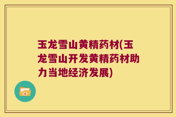 玉龙雪山黄精药材(玉龙雪山开发黄精药材助力当地经济发展)