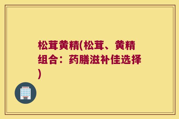 松茸黄精(松茸、黄精组合：药膳滋补佳选择)