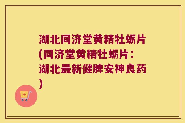 湖北同济堂黄精牡蛎片(同济堂黄精牡蛎片：湖北新健脾安神良药)