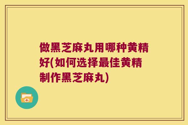 做黑芝麻丸用哪种黄精好(如何选择佳黄精制作黑芝麻丸) 做黑芝麻丸用哪种黄精好(如何选择佳黄精制作黑芝麻丸)