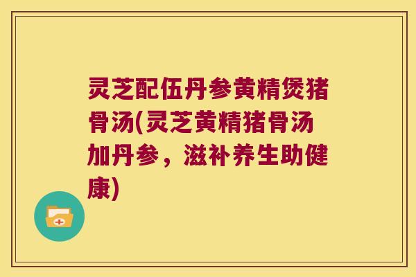 灵芝配伍丹参黄精煲猪骨汤(灵芝黄精猪骨汤加丹参,滋补养生助健康) 灵芝配伍丹参黄精煲猪骨汤(灵芝黄精猪骨汤加丹参,滋补养生助健康)