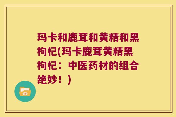 玛卡和鹿茸和黄精和黑枸杞(玛卡鹿茸黄精黑枸杞:中医药材的组合绝妙!) 玛卡和鹿茸和黄精和黑枸杞(玛卡鹿茸黄精黑枸杞:中医药材的组合绝妙!)