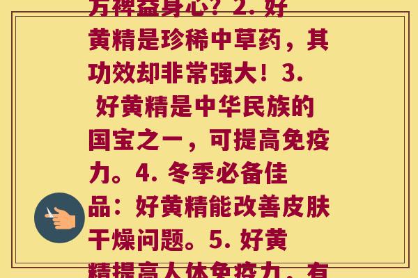 每株好黄精(1. 好黄精之探秘:为何能多方裨益身心?2. 好黄精是珍稀中草药,其功效却非常强大!3. 好黄精是中华民族的国宝之一,可提高力。4. 冬季必备佳品:好黄精能改善干燥问题。5. 好黄精提高人体力,有助于等。) 每株好黄精(1. 好黄精之探秘:为何能多方裨益身心?2. 好黄精是珍稀中草药,其功效却非常强大!3. 好黄精是中华民族的国宝之一,可提高力。4. 冬季必备佳品:好黄精能改善干燥问题。5. 好黄精提高人体力,有助于等。)