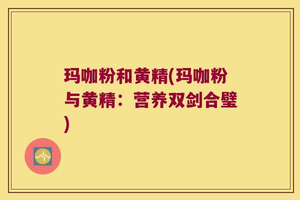 玛咖粉和黄精(玛咖粉与黄精:营养双剑合璧) 玛咖粉和黄精(玛咖粉与黄精:营养双剑合璧)