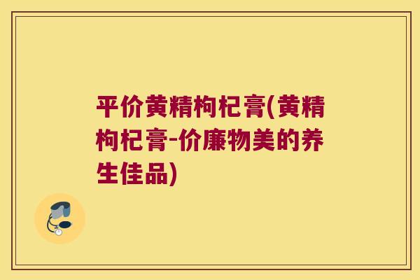 平价黄精枸杞膏(黄精枸杞膏-价廉物美的养生佳品)