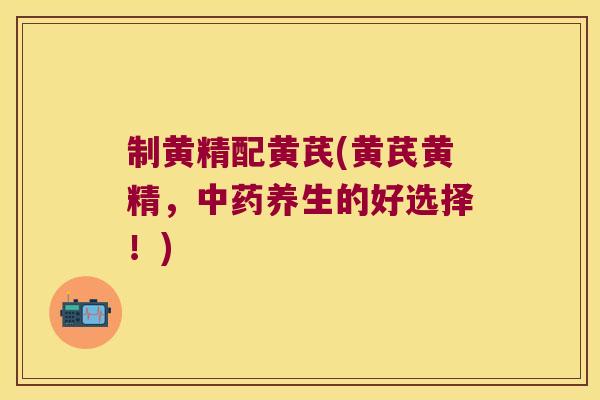 制黄精配黄芪(黄芪黄精,养生的好选择!) 制黄精配黄芪(黄芪黄精,养生的好选择!)