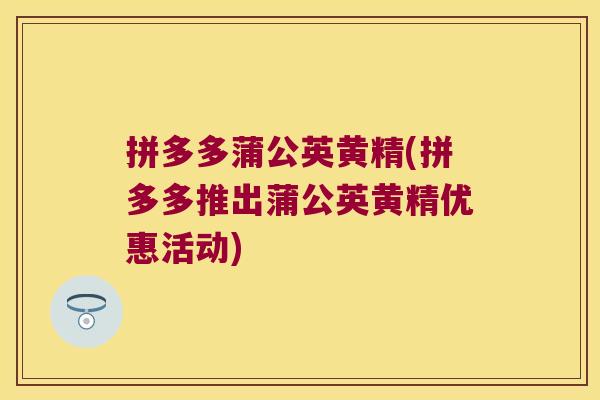 拼多多蒲公英黄精(拼多多推出蒲公英黄精优惠活动)