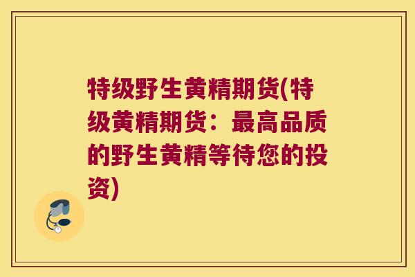 特级野生黄精期货(特级黄精期货：高品质的野生黄精等待您的投资)