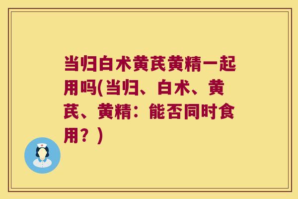 当归白术黄芪黄精一起用吗(当归、白术、黄芪、黄精:能否同时食用?) 当归白术黄芪黄精一起用吗(当归、白术、黄芪、黄精:能否同时食用?)