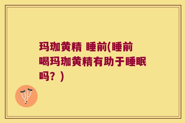 玛珈黄精 睡前(睡前喝玛珈黄精有助于吗？)
