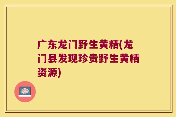 广东龙门野生黄精(龙门县发现珍贵野生黄精资源)