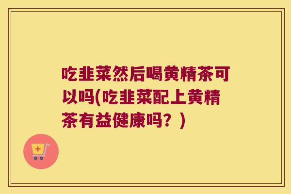 吃韭菜然后喝黄精茶可以吗(吃韭菜配上黄精茶有益健康吗？)