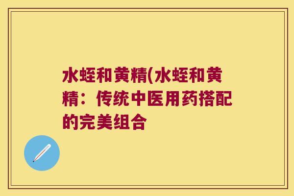 水蛭和黄精(水蛭和黄精：传统中医用药搭配的完美组合
