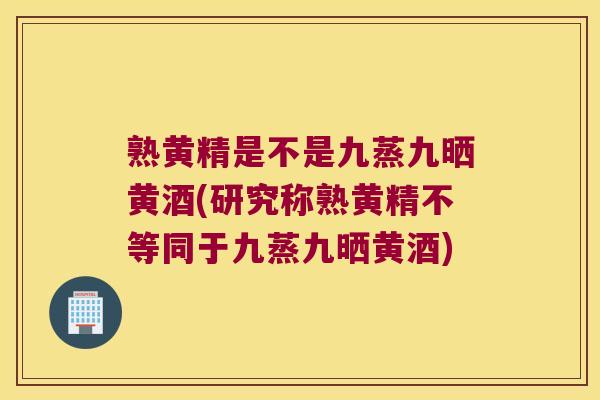 熟黄精是不是九蒸九晒黄酒(研究称熟黄精不等同于九蒸九晒黄酒) 熟黄精是不是九蒸九晒黄酒(研究称熟黄精不等同于九蒸九晒黄酒)