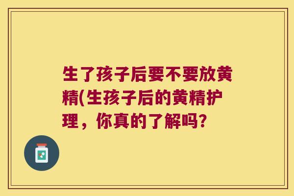 生了孩子后要不要放黄精(生孩子后的黄精护理,你真的了解吗? 生了孩子后要不要放黄精(生孩子后的黄精护理,你真的了解吗?