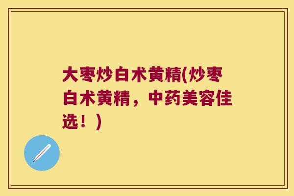 大枣炒白术黄精(炒枣白术黄精,美容佳选!) 大枣炒白术黄精(炒枣白术黄精,美容佳选!)